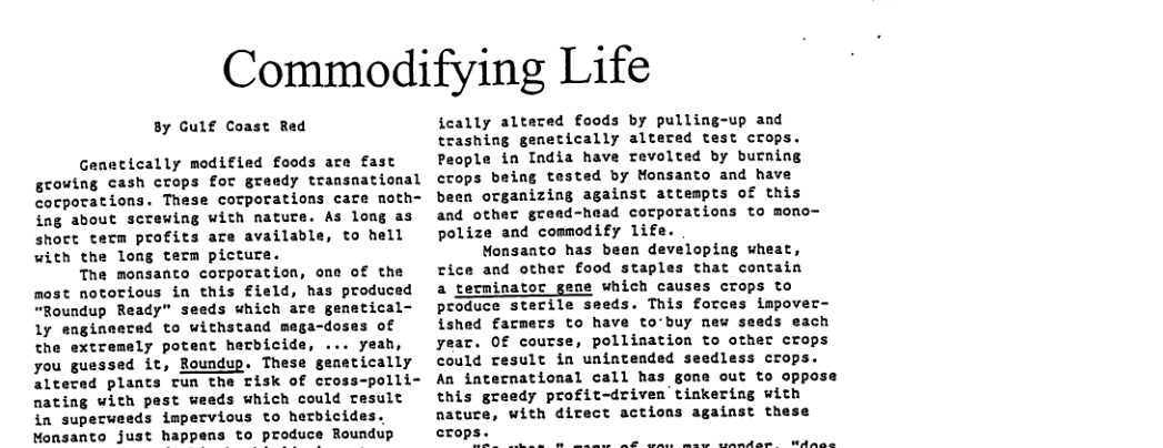 Commodifying Life 8y Gulf Coast Red Genetically modified foods are fast growing cash crops for greedy transnational cocporations. These corporations care noth= ing about screwing with nature. As long as shoct term profits are available, to hell with the long term picture. The monsanto corporation, one of the most notorious in this field, has produced “Roundup Ready” seeds which are genetical- 1y engineecad to withstand mega-doses of the extremely potent herbicid yeah, you guessed it, Roundup. These gemetically altevad plants tun the risk of cross-polli= nating with pest weeds which could result in superweeds impervious to herbicides. Monsanto just happens to produce Roundup feally alteced f£oods by pulling-up and trashing genetically altered test crops. People in India have revolted by burning crops being tested by Monsanto and have been organizing against attempts of this and other gread-head corporations to mono- polize and commodify 1ifs Monsanto has been developing wheat, rice and other food staples that contain a terminator geme which causes crops to produce sterile seeds. This forces impover- ished farmers to have to’buy new seeds each year. Of course, pollination to other crops Could result in unintended seedless crops. An iaternational call has gome out to oppose this greedy profit-driven tinkering with nature, with direct actions against these crops e e